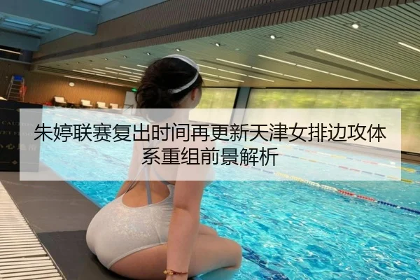 朱婷联赛复出时间再更新天津女排边攻体系重组前景解析