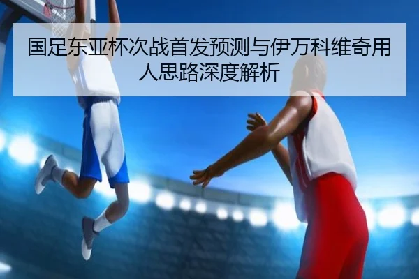国足东亚杯次战首发预测与伊万科维奇用人思路深度解析