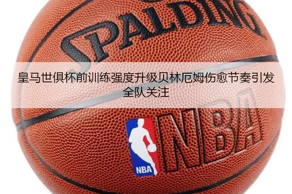 皇马世俱杯前训练强度升级贝林厄姆伤愈节奏引发全队关注