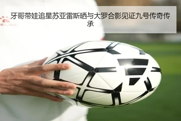 牙哥带娃追星苏亚雷斯晒与大罗合影见证九号传奇传承