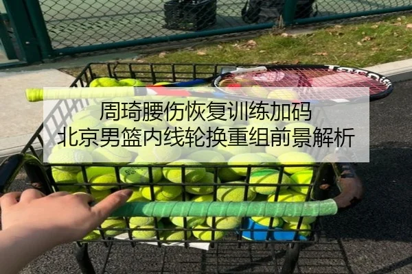 周琦腰伤恢复训练加码 北京男篮内线轮换重组前景解析